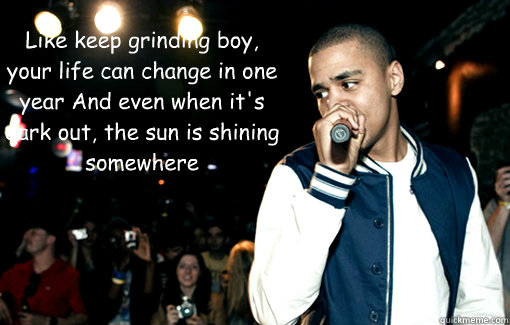 Like keep grinding boy, your life can change in one year And even when it's dark out, the sun is shining somewhere    