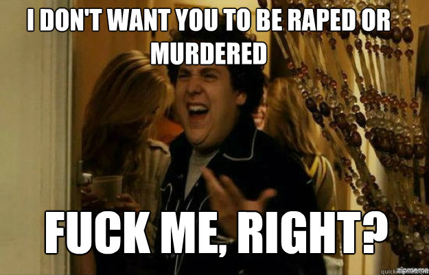 I don't want you to be raped or murdered FUCK ME, RIGHT?  fuck me right