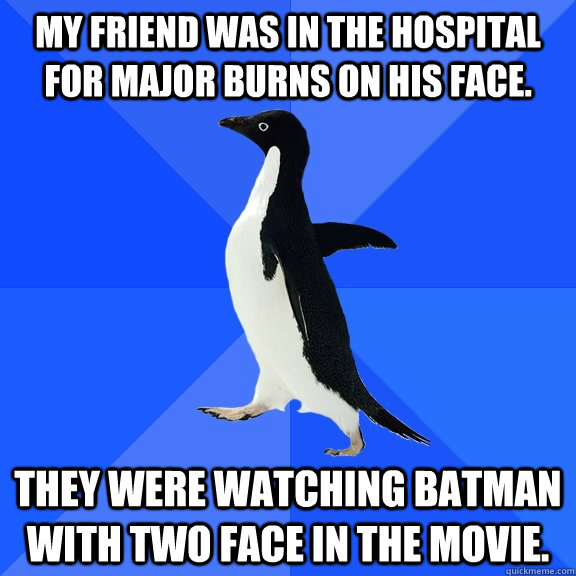 My friend was in the hospital for major burns on his face. They were watching Batman with Two Face in the movie.  Socially Awkward Penguin