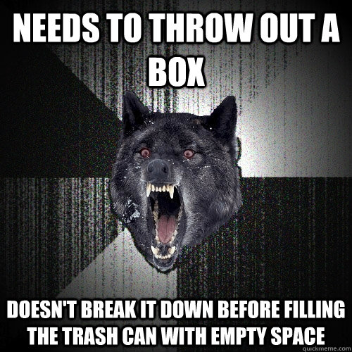 needs to throw out a box doesn't break it down before filling the trash can with empty space  Insanity Wolf