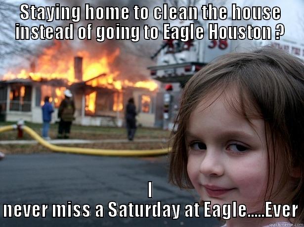 Saturdays at Eagle - STAYING HOME TO CLEAN THE HOUSE INSTEAD OF GOING TO EAGLE HOUSTON ? I NEVER MISS A SATURDAY AT EAGLE.....EVER Disaster Girl