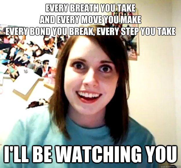 Every breath you take
And every move you make
Every bond you break, every step you take
 I'll be watching you - Every breath you take
And every move you make
Every bond you break, every step you take
 I'll be watching you  Overly Attached Girlfriend