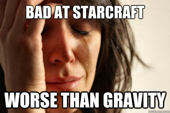 bad at starcraft worse than gravity  First World Problems