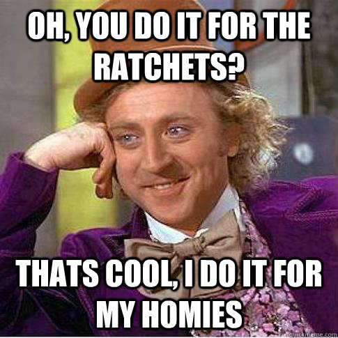 Oh, you do it for the ratchets? Thats cool, I do it for my homies  Condescending Willy Wonka