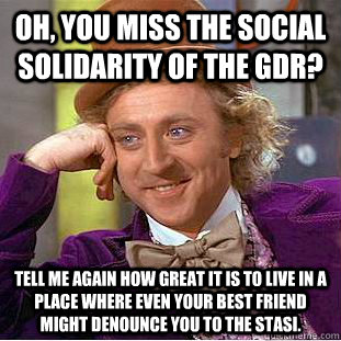 Oh, you miss the social solidarity of the GDR? Tell me again how great it is to live in a place where even your best friend might denounce you to the Stasi.  Condescending Wonka