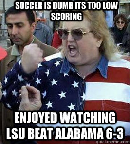 SOCCER IS DUMB ITS TOO LOW SCORING ENJOYED watching LSU BEAT ALABAMA 6-3  Clueless American