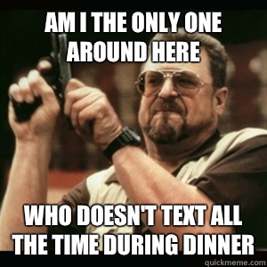 Am i the only one around here who doesn't text all the time during dinner  Am I The Only One Round Here