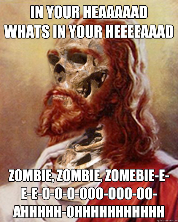 In your heaaaaad
Whats in your heeeeAAAd ZOMbie, zombie, zomebie-e-e-e-o-o-o-ooo-ooo-oo-ahhhhh-ohhhhhhhhhhh  Zombie Jesus