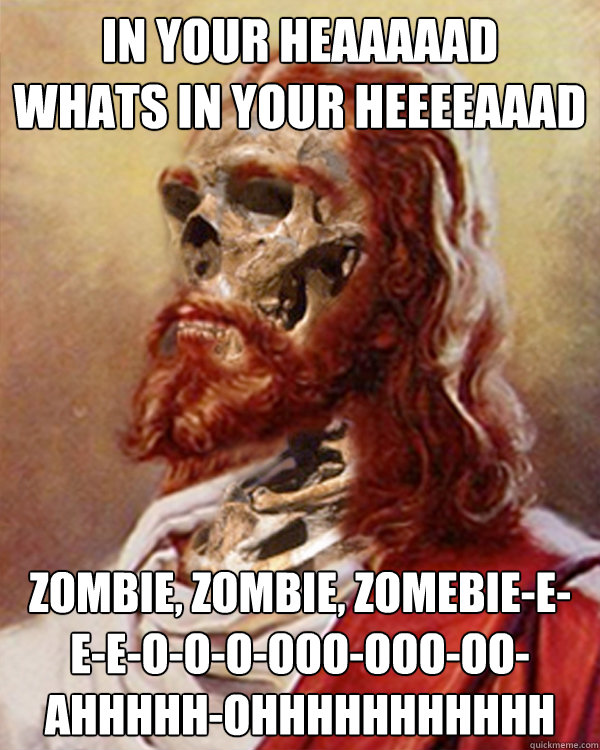 In your heaaaaad
Whats in your heeeeAAAd ZOMbie, zombie, zomebie-e-e-e-o-o-o-ooo-ooo-oo-ahhhhh-ohhhhhhhhhhh - In your heaaaaad
Whats in your heeeeAAAd ZOMbie, zombie, zomebie-e-e-e-o-o-o-ooo-ooo-oo-ahhhhh-ohhhhhhhhhhh  Zombie Jesus