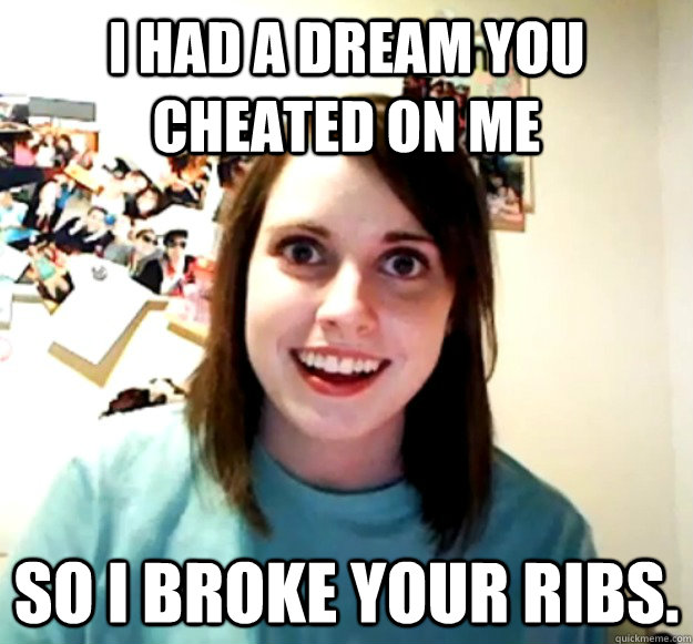 I had a dream you cheated on me So I broke your ribs.  Overly Attached Girlfriend
