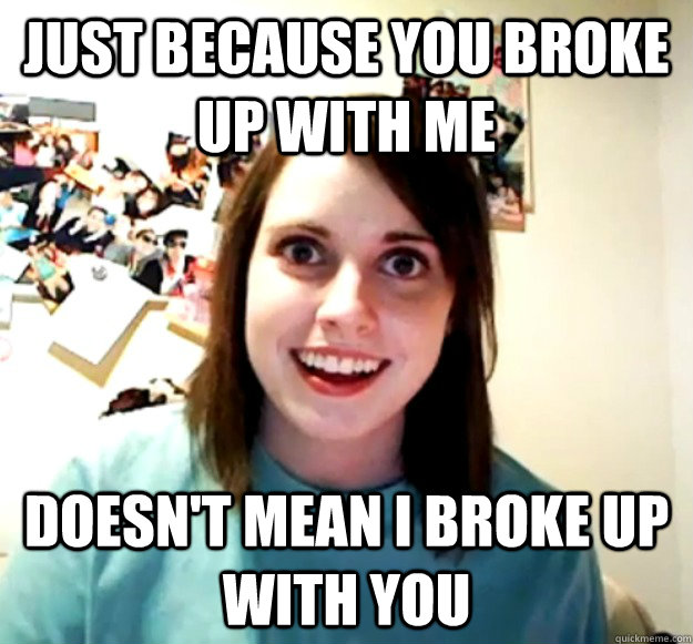 Just because you broke up with me Doesn't mean I broke up with you  Overly Attached Girlfriend