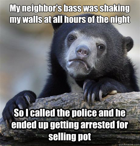 My neighbor's bass was shaking my walls at all hours of the night So I called the police and he ended up getting arrested for selling pot - My neighbor's bass was shaking my walls at all hours of the night So I called the police and he ended up getting arrested for selling pot  Confession Bear