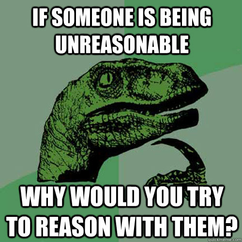 If someone is being unreasonable why would you try to reason with them?  Philosoraptor