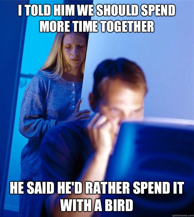 I told him we should spend more time together he said he'd rather spend it with a bird  Redditors Wife