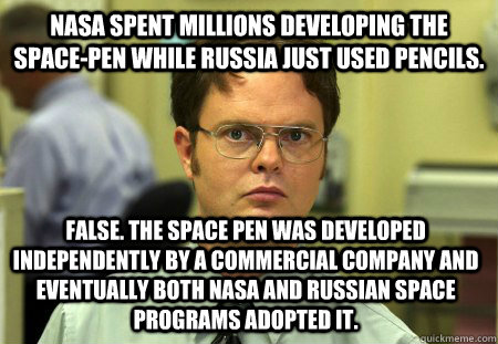 NASA spent millions developing the space-pen while Russia just used pencils. False. The space pen was developed independently by a commercial company and eventually both NASA and russian space programs adopted it. - NASA spent millions developing the space-pen while Russia just used pencils. False. The space pen was developed independently by a commercial company and eventually both NASA and russian space programs adopted it.  Dwight