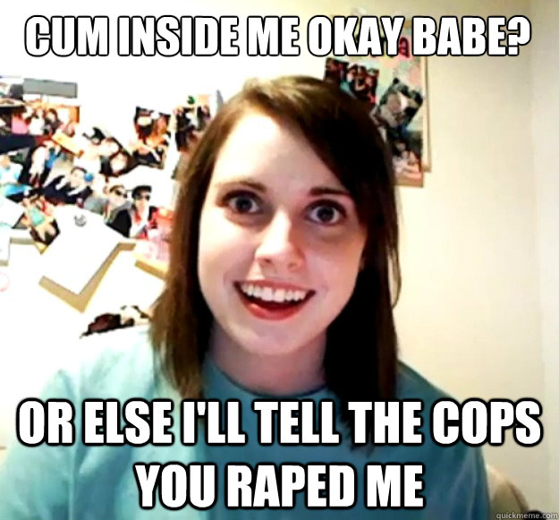 cum inside me okay babe? or else i'll tell the cops you raped me  Overly Attached Girlfriend