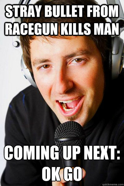 stray bullet from racegun kills man coming up next:
ok go  inappropriate radio DJ