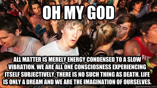 oh my god All matter is merely energy condensed to a slow vibration. we are all one consciosness experiencing itself subjectively. there is no such thing as death. life is only a dream and we are the imagination of ourselves.  Sudden Clarity Clarence
