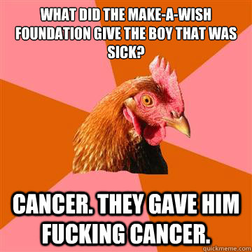 What did the Make-A-Wish foundation give the boy that was sick? Cancer. They gave him fucking cancer.  Anti-Joke Chicken