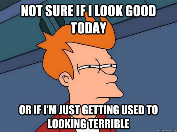 Not sure if I look good today or if I'm just getting used to looking terrible  Futurama Fry
