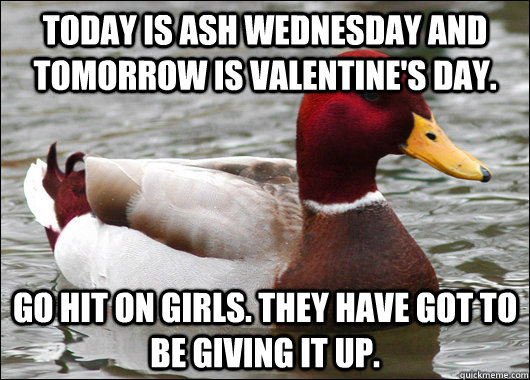 Today is Ash Wednesday and tomorrow is Valentine's day. Go hit on girls. They have got to be giving it up.  Malicious Advice Mallard