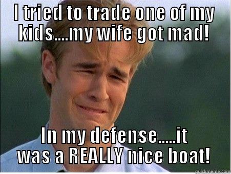 I TRIED TO TRADE ONE OF MY KIDS....MY WIFE GOT MAD! IN MY DEFENSE.....IT WAS A REALLY NICE BOAT! 1990s Problems