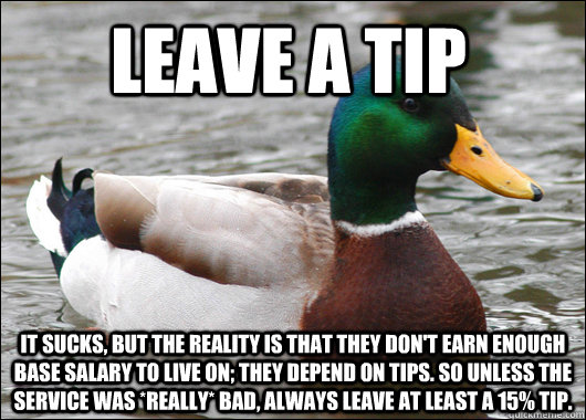 leave a tip it sucks, but the reality is that they don't earn enough base salary to live on; they depend on tips. so unless the service was *really* bad, always leave at least a 15% tip.  Actual Advice Mallard