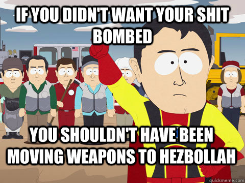 If you didn't want your shit bombed you shouldn't have been moving weapons to hezbollah  Captain Hindsight