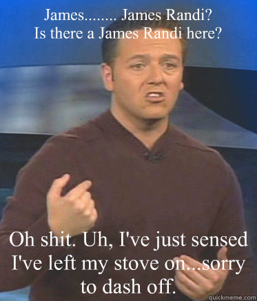 James........ James Randi?
Is there a James Randi here? Oh shit. Uh, I've just sensed I've left my stove on...sorry to dash off. - James........ James Randi?
Is there a James Randi here? Oh shit. Uh, I've just sensed I've left my stove on...sorry to dash off.  John Edward