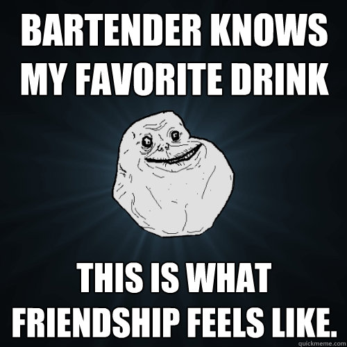 bartender knows my favorite drink this is what friendship feels like.  Forever Alone