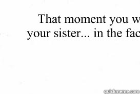 That moment you want to high five your sister... in the face... with a chair...  