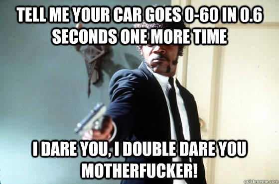 tell me your car goes 0-60 in 0.6 seconds one more time i dare you, i double dare you motherfucker!  I Double Dare You