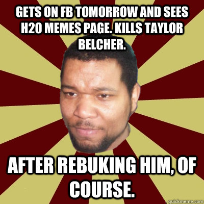 Gets on FB tomorrow and sees h2o memes page. Kills Taylor Belcher.  After rebuking him, of course.  