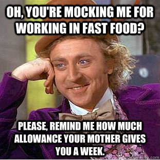 Oh, you're mocking me for working in fast food? Please, remind me how much allowance your mother gives you a week.  Creepy Wonka