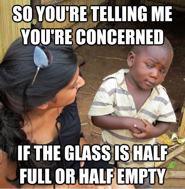 so You're telling me you're concerned if the glass is half full or half empty  Skeptical Third World Kid