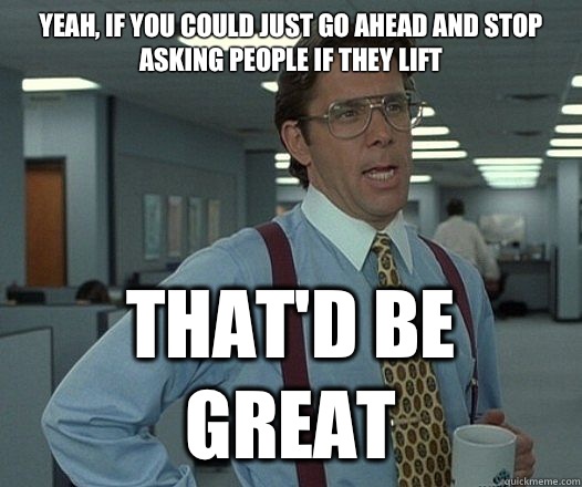 Yeah, if you could just go ahead and stop asking people if they lift  That'd be great  Lumbergh
