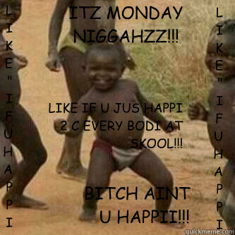 ITZ MONDAY NIGGAHZZ!!! BITCH AINT U HAPPII!!! LIKE