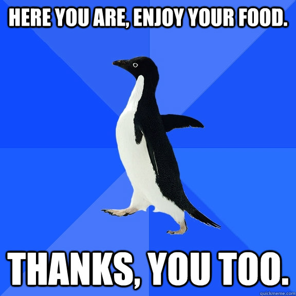 Here you are, enjoy your food. Thanks, you too.  Socially Awkward Penguin