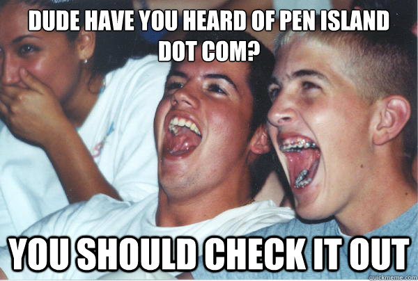 Dude have you heard of Pen Island dot com? You should check it out   Immature High Schoolers