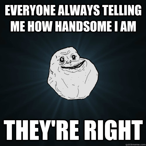 everyone always telling me how handsome i am they're right  Forever Alone
