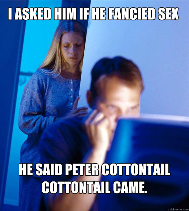 I asked him if he fancied sex he said Peter Cottontail cottontail came.  Redditors Wife