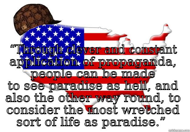  “THROUGH CLEVER AND CONSTANT APPLICATION OF PROPAGANDA, PEOPLE CAN BE MADE TO SEE PARADISE AS HELL, AND ALSO THE OTHER WAY ROUND, TO CONSIDER THE MOST WRETCHED SORT OF LIFE AS PARADISE.”  Scumbag america