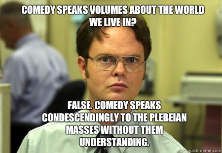 Comedy speaks volumes about the world we live in? False. Comedy speaks condescendingly to the plebeian masses without them understanding.   Schrute