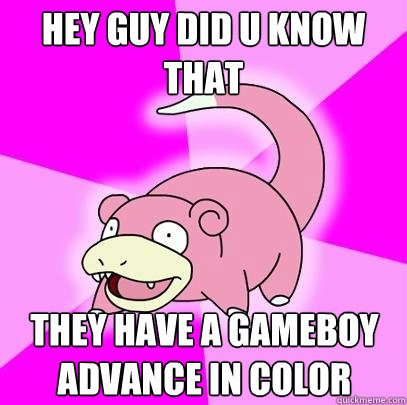hey guy did u know that they have a gameboy advance in color  Slowpoke