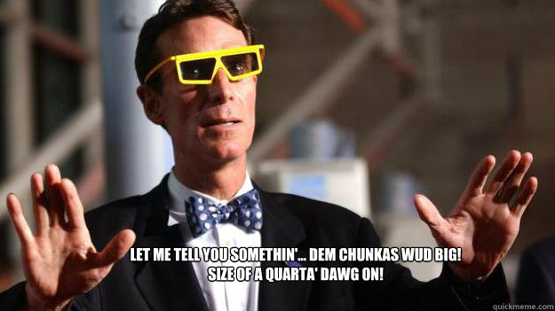 Let me tell you somethin'... Dem Chunkas wud big! Size of a quarta' dawg on!   Bill Nye