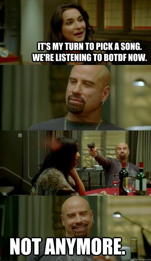 It's my turn to pick a song.  We're listening to Botdf now. not anymore.  Skinhead John