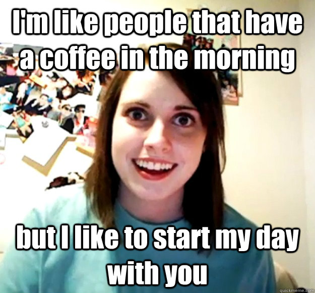 I'm like people that have a coffee in the morning but I like to start my day with you  Overly Attached Girlfriend