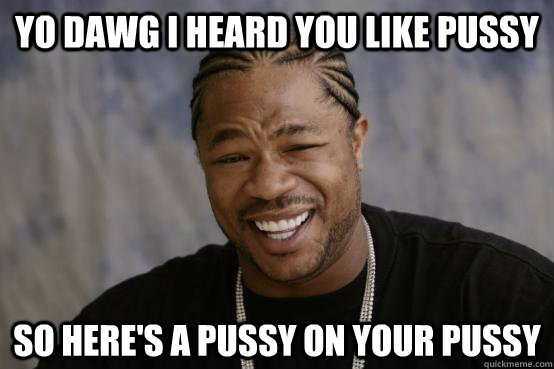 YO DAWG I HEARD YOU LIKE PUSSY SO HERE'S A PUSSY ON YOUR PUSSY  YO DAWG