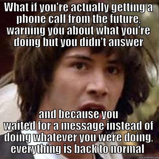 WHAT IF YOU'RE ACTUALLY GETTING A PHONE CALL FROM THE FUTURE, WARNING YOU ABOUT WHAT YOU'RE DOING BUT YOU DIDN'T ANSWER AND BECAUSE YOU WAITED FOR A MESSAGE INSTEAD OF DOING WHATEVER YOU WERE DOING, EVERYTHING IS BACK TO NORMAL  conspiracy keanu