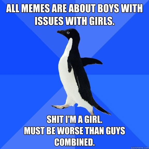 All memes are about boys with issues with girls. Shit i'm a girl.
Must be worse than guys combined.  Socially Awkward Penguin